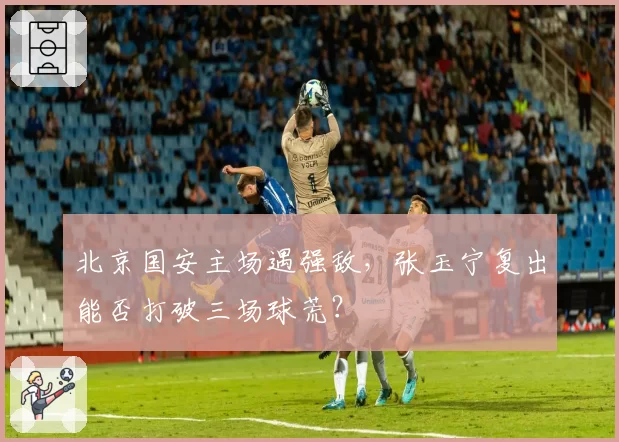 北京国安主场遇强敌，张玉宁复出能否打破三场球荒？