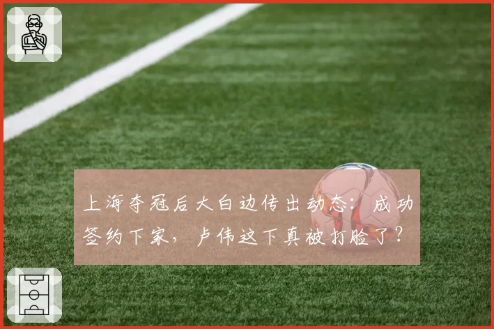 上海夺冠后大白边传出动态：成功签约下家，卢伟这下真被打脸了？