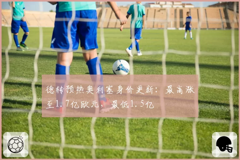 德转预热奥利塞身价更新：最高涨至1.7亿欧元，最低1.5亿