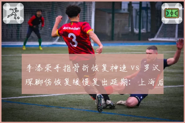 李添荣手指骨折恢复神速 vs 罗汉琛脚伤恢复缓慢复出延期：上海后卫线康复速度对比