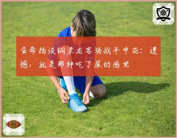 黄希扬谈铜梁龙客场战平申花:遗憾,就是那种吃了屎的感觉