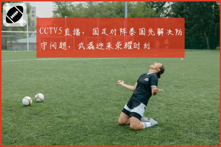 CCTV5直播,国足对阵泰国先解决防守问题,武磊迎来荣耀时刻
