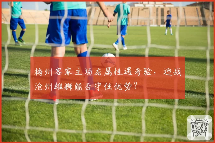 梅州客家主场龙属性遇考验，迎战沧州雄狮能否守住优势？