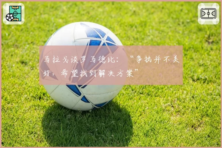 马拉戈谈罗马德比：“争执并不美好，希望找到解决方案”