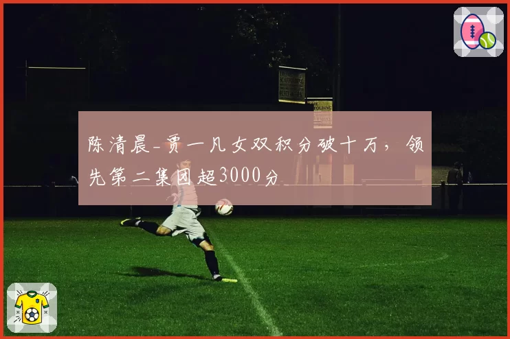 陈清晨_贾一凡女双积分破十万,领先第二集团超3000分