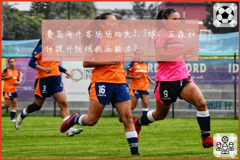 青岛海牛客场场均失2.3球，亚森如何提升防线抗压能力？