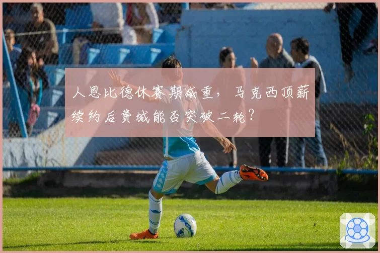 人恩比德休赛期减重，马克西顶薪续约后费城能否突破二轮？