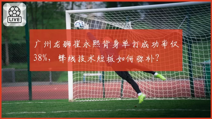 广州龙狮崔永熙背身单打成功率仅38%，锋线技术短板如何弥补？