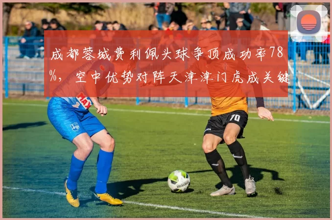 成都蓉城费利佩头球争顶成功率78%，空中优势对阵天津津门虎成关键