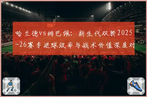 哈兰德vs姆巴佩：新生代双骄2025-26赛季进球效率与战术价值深度对比