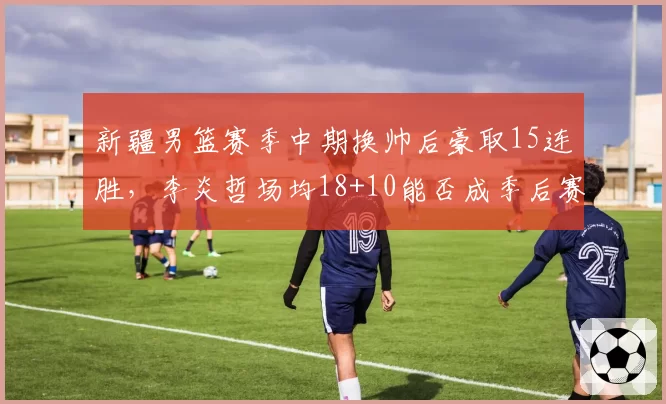 新疆男篮赛季中期换帅后豪取15连胜,李炎哲场均18+10能否成季后赛奇兵?