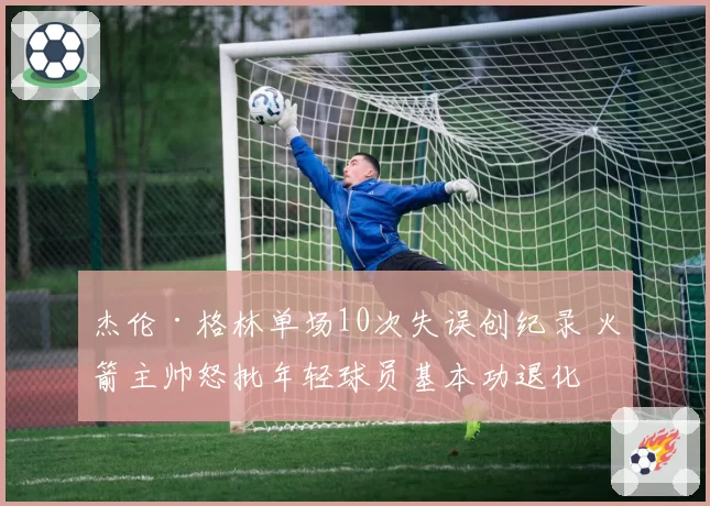 杰伦·格林单场10次失误创纪录 火箭主帅怒批年轻球员基本功退化