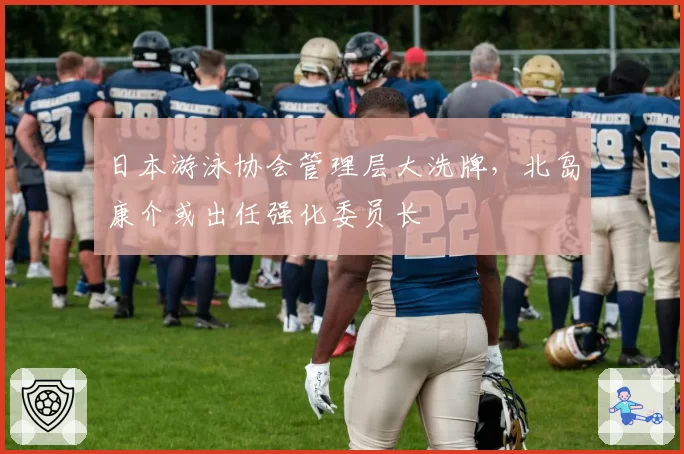 日本游泳协会管理层大洗牌，北岛康介或出任强化委员长