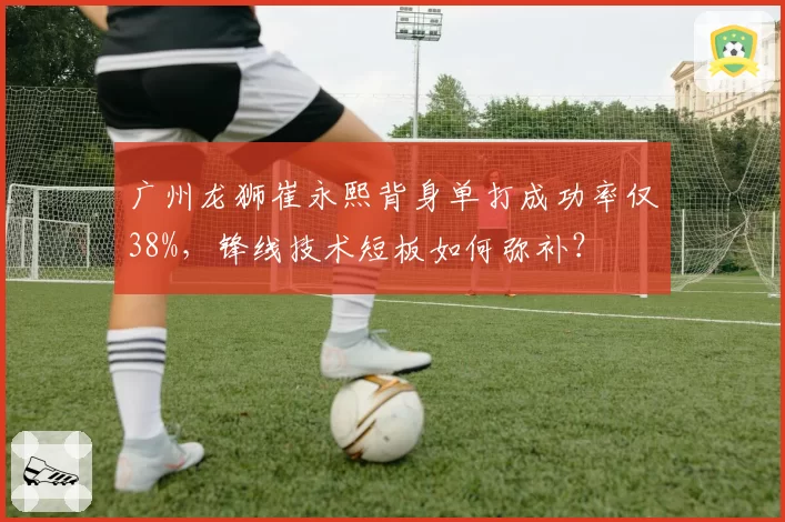 广州龙狮崔永熙背身单打成功率仅38%，锋线技术短板如何弥补？