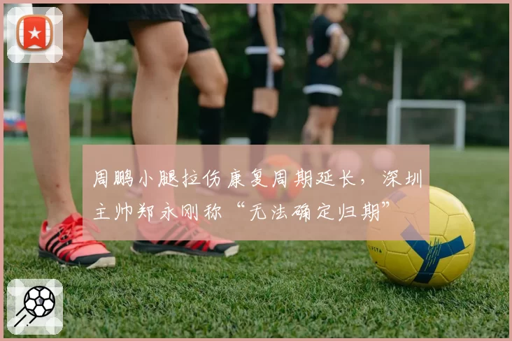 周鹏小腿拉伤康复周期延长，深圳主帅郑永刚称“无法确定归期”