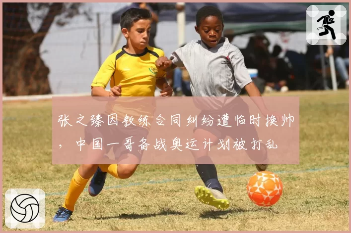 张之臻因教练合同纠纷遭临时换帅，中国一哥备战奥运计划被打乱