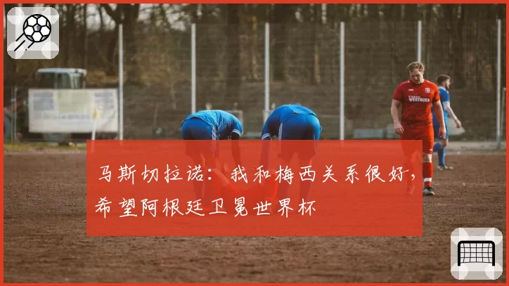 马斯切拉诺：我和梅西关系很好，希望阿根廷卫冕世界杯