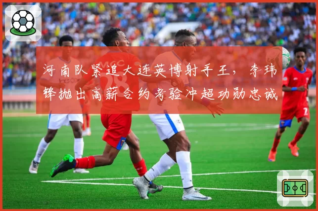 河南队紧追大连英博射手王，李玮锋抛出高薪合约考验冲超功勋忠诚度