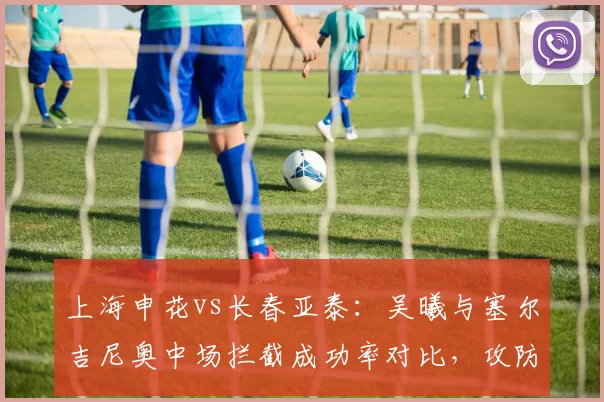 上海申花vs长春亚泰：吴曦与塞尔吉尼奥中场拦截成功率对比，攻防转换枢纽谁更强？