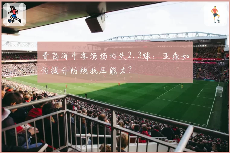 青岛海牛客场场均失2.3球，亚森如何提升防线抗压能力？