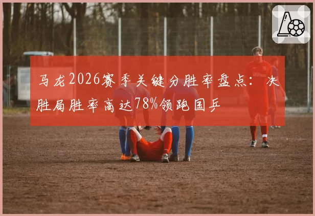 马龙2026赛季关键分胜率盘点:决胜局胜率高达78%领跑国乒