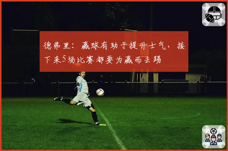德弗里：赢球有助于提升士气，接下来5场比赛都要为赢而去踢