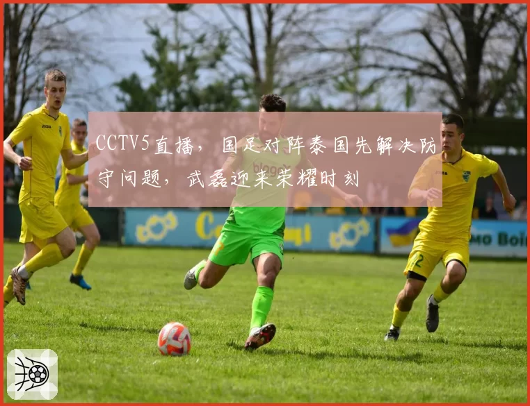 CCTV5直播,国足对阵泰国先解决防守问题,武磊迎来荣耀时刻