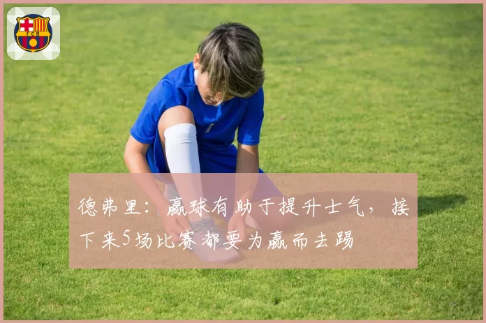 德弗里：赢球有助于提升士气，接下来5场比赛都要为赢而去踢