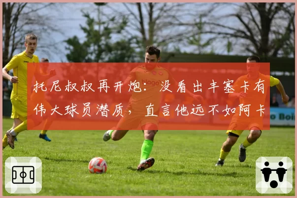 托尼叔叔再开炮：没看出丰塞卡有伟大球员潜质，直言他远不如阿卡