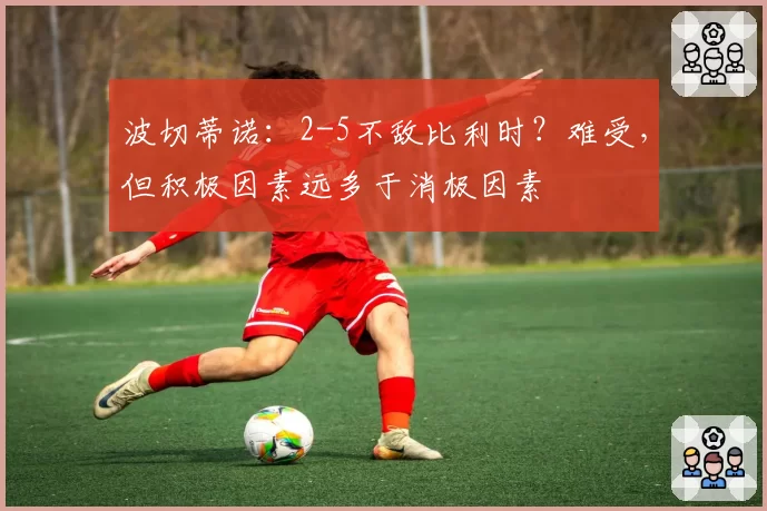 波切蒂诺:2-5不敌比利时?难受,但积极因素远多于消极因素