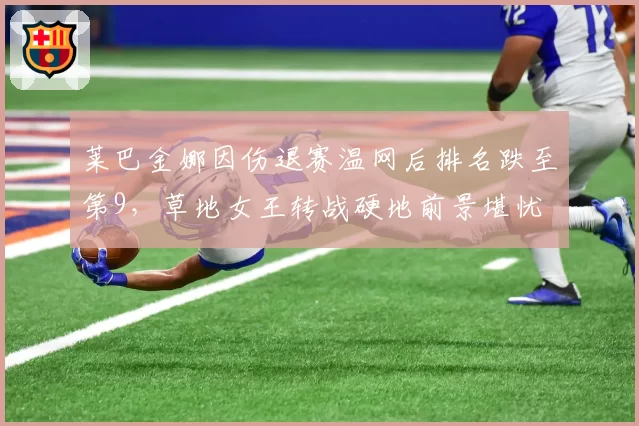 莱巴金娜因伤退赛温网后排名跌至第9，草地女王转战硬地前景堪忧