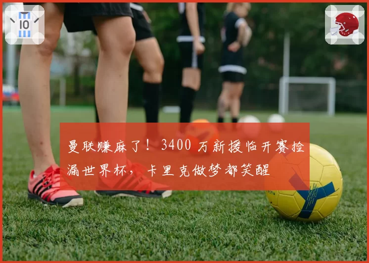 曼联赚麻了!3400 万新援临开赛捡漏世界杯,卡里克做梦都笑醒