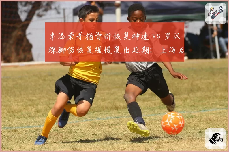 李添荣手指骨折恢复神速 vs 罗汉琛脚伤恢复缓慢复出延期：上海后卫线康复速度对比