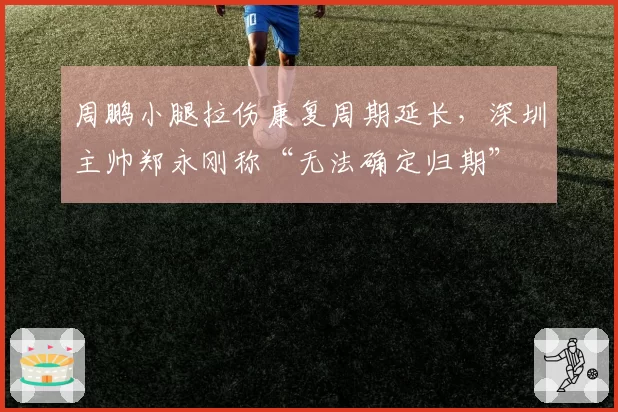 周鹏小腿拉伤康复周期延长，深圳主帅郑永刚称“无法确定归期”
