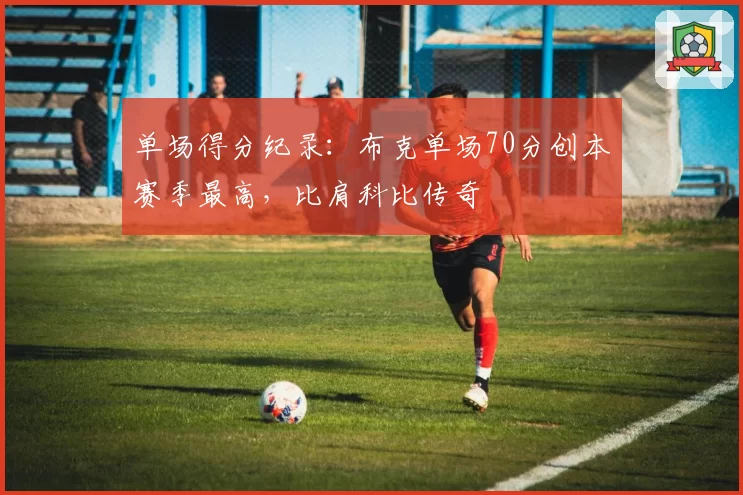 单场得分纪录：布克单场70分创本赛季最高，比肩科比传奇