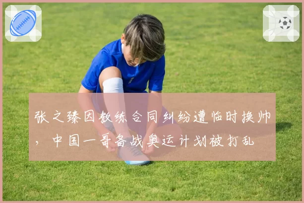 张之臻因教练合同纠纷遭临时换帅，中国一哥备战奥运计划被打乱