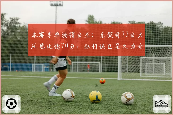本赛季单场得分王：东契奇73分力压恩比德70分，独行侠巨星火力全开