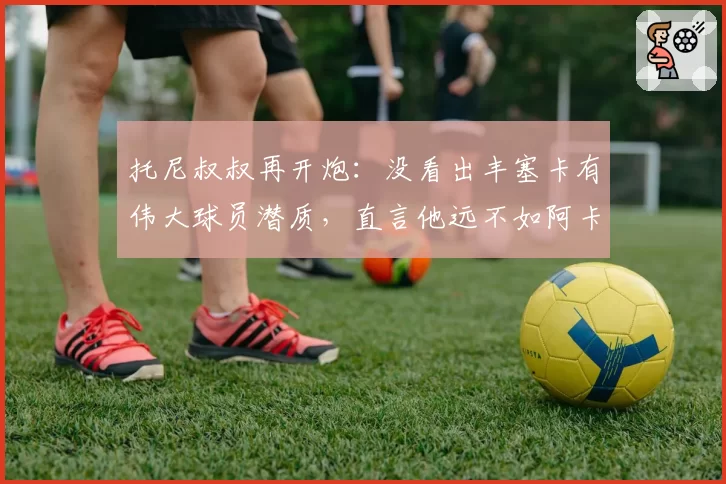 托尼叔叔再开炮：没看出丰塞卡有伟大球员潜质，直言他远不如阿卡