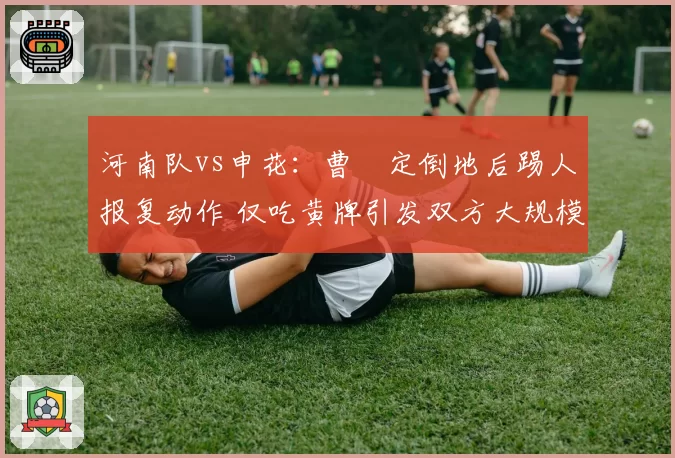 河南队vs申花：曹赟定倒地后踢人报复动作 仅吃黄牌引发双方大规模冲突