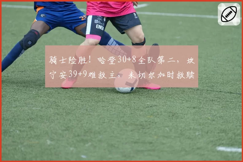 骑士险胜!哈登30+8全队第二,坎宁安39+9难救主,米切尔加时救赎