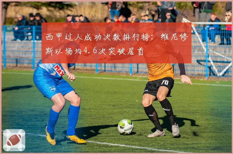 西甲过人成功次数排行榜：维尼修斯以场均4.6次突破居首