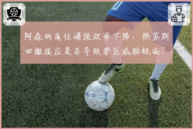 阿森纳高位逼抢效率下降，热苏斯回撤接应是否导致禁区威胁锐减？