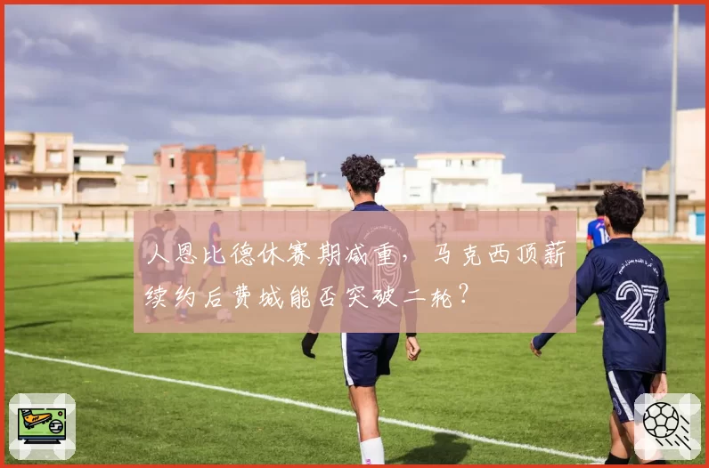 人恩比德休赛期减重，马克西顶薪续约后费城能否突破二轮？