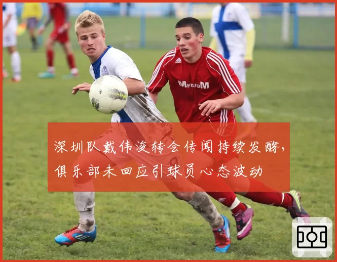 深圳队戴伟浚转会传闻持续发酵，俱乐部未回应引球员心态波动