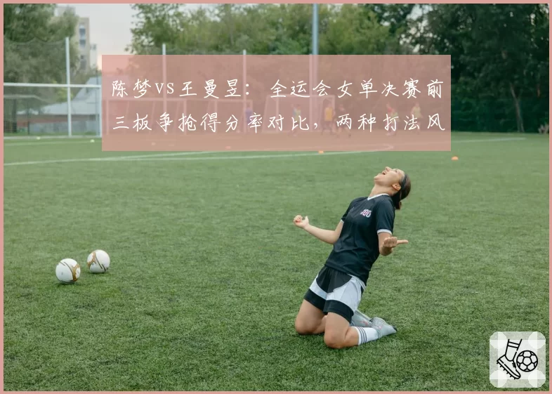 陈梦vs王曼昱：全运会女单决赛前三板争抢得分率对比，两种打法风格优劣尽显