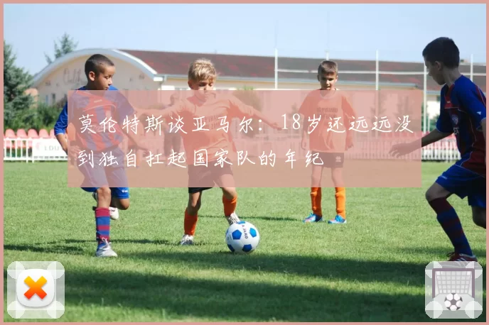 莫伦特斯谈亚马尔：18岁还远远没到独自扛起国家队的年纪