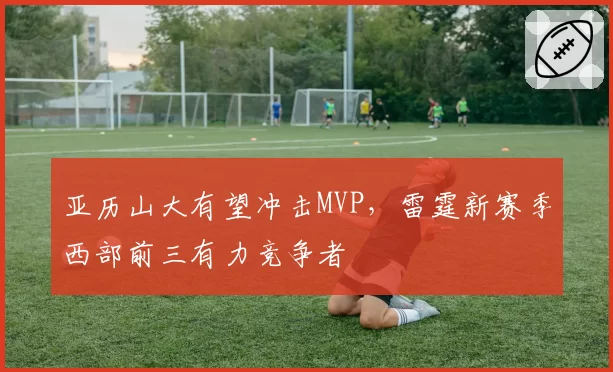 亚历山大有望冲击MVP,雷霆新赛季西部前三有力竞争者