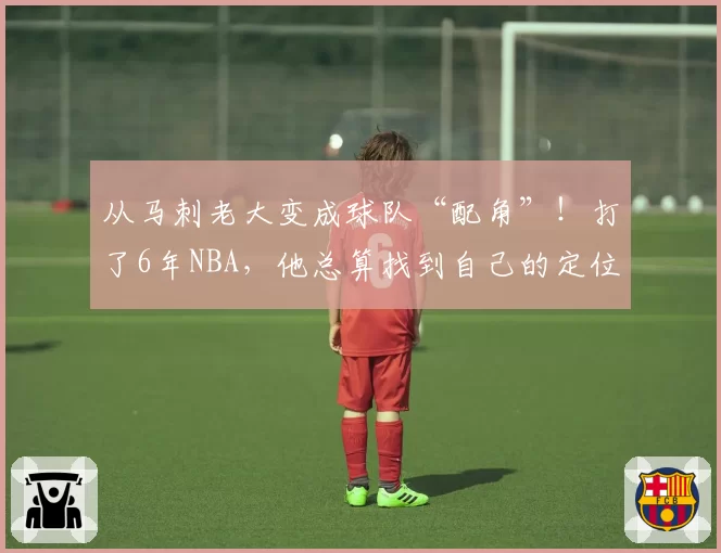 从马刺老大变成球队“配角”！打了6年NBA，他总算找到自己的定位