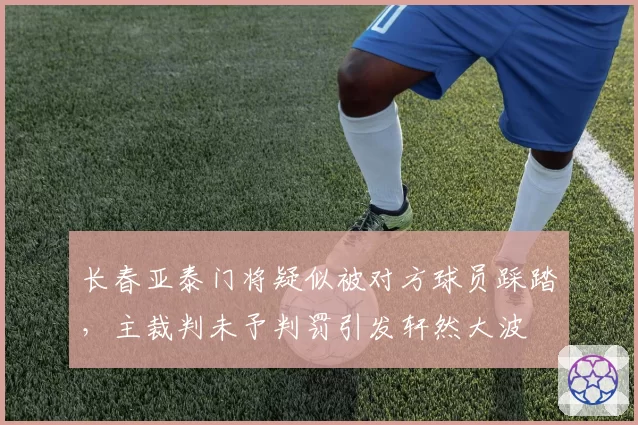 长春亚泰门将疑似被对方球员踩踏,主裁判未予判罚引发轩然大波