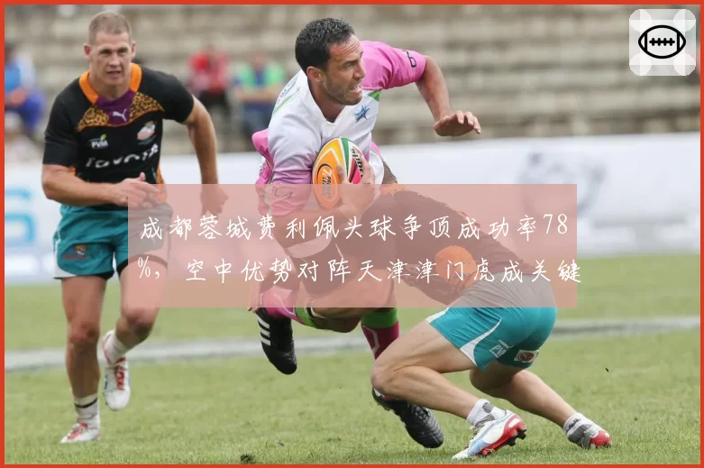 成都蓉城费利佩头球争顶成功率78%，空中优势对阵天津津门虎成关键